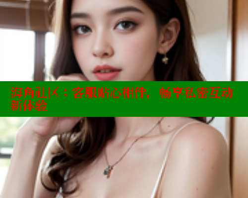 海角社区：客服贴心相伴，畅享私密互动新体验 海角论坛 第1张