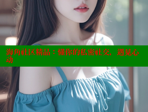 海角社区精品：懂你的私密社交，遇见心动 海角平台 第2张