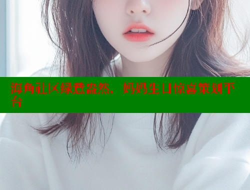 海角社区绿意盎然，妈妈生日惊喜策划平台 海角论坛 第2张