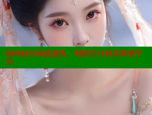 海角社区绿意盎然，妈妈生日惊喜策划平台 海角论坛 第1张